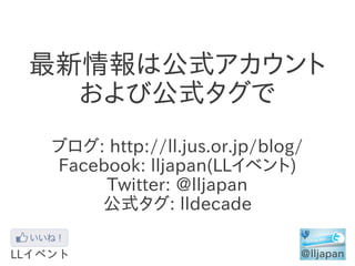最新情報は公式アカウント
  および公式タグで
ブログ: http://ll.jus.or.jp/blog/
Facebook: lljapan(LLイベント)
     Twitter: @lljapan
    公式タグ: lldecade
 
