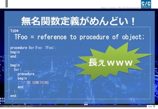 Copyright ? 2014 SERIALGAMES inc. All Rights Reserved. PAGE 12
Happy Creation, Play the Development!
ovxɤ
type
TFoo = reference to procedure of object;
procedure Bar(Foo: TFoo);
begin
end;
begin
Bar(
procedure
begin
// DO SOMETHING
end;
);
end;
L
ӆ
of object ޤǤषʤ
̤ʤä䡢¤Ǥʤ
reference to ĤLäԒǤ
lyna ϡָժ꤬Ȥޤ
https://twitter.com/lynatan/status/503193343338094593
 