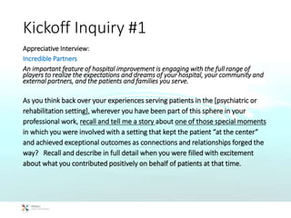 Kickoff Inquiry #1
Appreciative Interview:
Incredible Partners
An important feature of hospital improvement is engaging with the full range of
players to realize the expectations and dreams of your hospital, your community and
external partners, and the patients and families you serve.
As you think back over your experiences serving patients in the [psychiatric or
rehabilitation setting], wherever you have been part of this sphere in your
professional work, recall and tell me a story about one of those special moments
in which you were involved with a setting that kept the patient “at the center”
and achieved exceptional outcomes as connections and relationships forged the
way? Recall and describe in full detail when you were filled with excitement
about what you contributed positively on behalf of patients at that time.
 