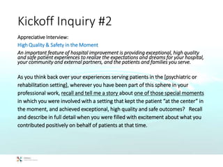 Kickoff Inquiry #2
Appreciative Interview:
High Quality & Safety in the Moment
An important feature of hospital improvement is providing exceptional, high quality
and safe patient experiences to realize the expectations and dreams for your hospital,
your community and external partners, and the patients and families you serve.
As you think back over your experiences serving patients in the [psychiatric or
rehabilitation setting], wherever you have been part of this sphere in your
professional work, recall and tell me a story about one of those special moments
in which you were involved with a setting that kept the patient “at the center” in
the moment, and achieved exceptional, high quality and safe outcomes? Recall
and describe in full detail when you were filled with excitement about what you
contributed positively on behalf of patients at that time.
 