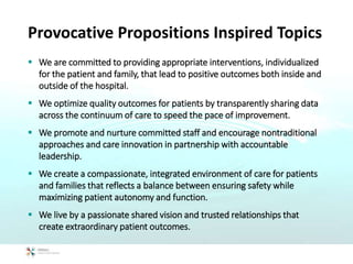 Provocative Propositions Inspired Topics
 We are committed to providing appropriate interventions, individualized
for the patient and family, that lead to positive outcomes both inside and
outside of the hospital.
 We optimize quality outcomes for patients by transparently sharing data
across the continuum of care to speed the pace of improvement.
 We promote and nurture committed staff and encourage nontraditional
approaches and care innovation in partnership with accountable
leadership.
 We create a compassionate, integrated environment of care for patients
and families that reflects a balance between ensuring safety while
maximizing patient autonomy and function.
 We live by a passionate shared vision and trusted relationships that
create extraordinary patient outcomes.
 
