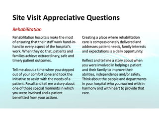 Site Visit Appreciative Questions
Rehabilitation
Rehabilitation hospitals make the most
of ensuring that their staff work hand-in-
hand in every aspect of the hospital’s
work. When they do that, patients and
families achieve extraordinary, safe and
timely patient outcomes.
Tell me about a time when you stepped
out of your comfort zone and took the
initiative to assist with the needs of a
patient. Recall and tell me a story about
one of those special moments in which
you were involved and a patient
benefitted from your actions.
Creating a place where rehabilitation
care is compassionately delivered and
addresses patient needs, family interests
and expectations is a daily opportunity.
Reflect and tell me a story about when
you were involved in helping a patient
and their family to improve their
abilities, independence and/or safety.
Think about the people and departments
in your hospital who you worked with in
harmony and with heart to provide that
care.
 
