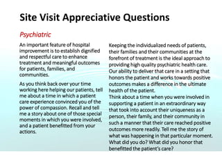 Site Visit Appreciative Questions
Psychiatric
An important feature of hospital
improvement is to establish dignified
and respectful care to enhance
treatment and meaningful outcomes
for patients, families, and
communities.
As you think back over your time
working here helping our patients, tell
me about a time in which a patient
care experience convinced you of the
power of compassion. Recall and tell
me a story about one of those special
moments in which you were involved,
and a patient benefitted from your
actions.
Keeping the individualized needs of patients,
their families and their communities at the
forefront of treatment is the ideal approach to
providing high quality psychiatric health care.
Our ability to deliver that care in a setting that
honors the patient and works towards positive
outcomes makes a difference in the ultimate
health of the patient.
Think about a time when you were involved in
supporting a patient in an extraordinary way
that took into account their uniqueness as a
person, their family, and their community in
such a manner that their care reached positive
outcomes more readily. Tell me the story of
what was happening in that particular moment.
What did you do? What did you honor that
benefitted the patient’s care?
 