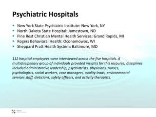 Psychiatric Hospitals
 New York State Psychiatric Institute: New York, NY
 North Dakota State Hospital: Jamestown, ND
 Pine Rest Christian Mental Health Services: Grand Rapids, MI
 Rogers Behavioral Health: Oconomowoc, WI
 Sheppard Pratt Health System: Baltimore, MD
112 hospital employees were interviewed across the five hospitals. A
multidisciplinary group of individuals provided insights for this resource; disciplines
included administrative leadership, psychiatrists, physicians, nurses,
psychologists, social workers, case managers, quality leads, environmental
services staff, dieticians, safety officers, and activity therapists.
 