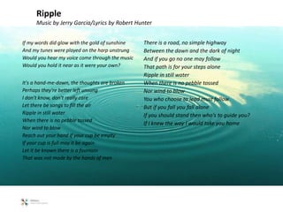 If my words did glow with the gold of sunshine
And my tunes were played on the harp unstrung
Would you hear my voice come through the music
Would you hold it near as it were your own?
It's a hand-me-down, the thoughts are broken
Perhaps they're better left unsung
I don't know, don't really care
Let there be songs to fill the air
Ripple in still water
When there is no pebble tossed
Nor wind to blow
Reach out your hand if your cup be empty
If your cup is full may it be again
Let it be known there is a fountain
That was not made by the hands of men
There is a road, no simple highway
Between the dawn and the dark of night
And if you go no one may follow
That path is for your steps alone
Ripple in still water
When there is no pebble tossed
Nor wind to blow
You who choose to lead must follow
But if you fall you fall alone
If you should stand then who's to guide you?
If I knew the way I would take you home
Ripple
Music by Jerry Garcia/Lyrics by Robert Hunter
 