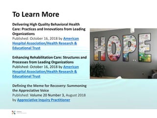 To Learn More
Delivering High Quality Behavioral Health
Care: Practices and Innovations from Leading
Organizations
Published: October 16, 2018 by American
Hospital Association/Health Research &
Educational Trust
Enhancing Rehabilitation Care: Structures and
Processes from Leading Organizations
Published: October 16, 2018 by American
Hospital Association/Health Research &
Educational Trust
Defining the Meme for Recovery: Summoning
the Appreciative Voice
Published: Volume 20 Number 3, August 2018
by Appreciative Inquiry Practitioner
 
