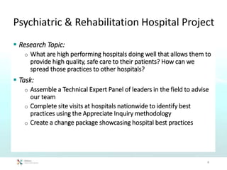 Psychiatric & Rehabilitation Hospital Project
 Research Topic:
o What are high performing hospitals doing well that allows them to
provide high quality, safe care to their patients? How can we
spread those practices to other hospitals?
 Task:
o Assemble a Technical Expert Panel of leaders in the field to advise
our team
o Complete site visits at hospitals nationwide to identify best
practices using the Appreciate Inquiry methodology
o Create a change package showcasing hospital best practices
4
 