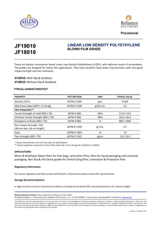 Provisional
JF19010
JF18010
LINEAR LOW DENSITY POLYETHYLENE
BLOWN FILM GRADE
These are Butene comonomer based Linear Low Density Polyethylene (LLDPE), with optimum levels of antioxidants.
The grades are designed for blown film applications. They have excellent draw down characteristics with very good
impact strength and tear resistance.
JF19010: With Slip & Antiblock
JF18010: Without Slip & Antiblock
TYPICAL CHARACTERISTICS*
PROPERTY TEST METHOD UNIT TYPICAL VALUE
Density (23o
C) ASTM D 1505 g/cc 0.918
Melt Flow Index (190o
C / 2.16 Kg) ASTM D 1238 g/10 min. 1.0
Film Properties**
Tensile Strength at Yield (MD / TD) ASTM D 882 MPa 13.0 / 14.0
Ultimate Tensile Strength (MD / TD) ASTM D 882 MPa 50.0 / 36.0
Elongation at Break (MD / TD) ASTM D 882 % 800 / 1000
Dart Impact Strength, F50
(38 mm dart, 66 cm height)
ASTM D 1709 g/ mic. 3.7
Haze ASTM D 1003 % 13
Tear Strength (MD / TD) ASTM D 1922 g/µm 5.0 / 15.0
* Typical characteristics and not to be taken as specifications
** Typical properties measured on 40 µm film made with 1.8 mm die gap & 2.50 BUR on JF18010
APPLICATIONS:
Mono & Multilayer Blown films for liner bags, lamination films, films for liquid packaging and consumer
packaging. Non Slip & Anti block grades for Stretch Cling films, Lamination & Protection films
Regulatory Information
For various regulatory and food contact certifications / declarations please contact RIL representative.
Storage Recommendations
 Bags should be stored in dry/closed conditions at temperatures below 50°C and protected from UV / direct sunlight.
Reliance Industries Limited, Product Application & Research Center (PARC)
RIL Baroda Complex, P. O. Petrochemicals, Vadodara 391346, Gujrat. Tel.: +91-265-6696000. E-mail: polymer_patsupport@ril.com Website: www.ril.com
The information and data presented herein is true and accurate to the best of our knowledge. No warranty or guarantee expressed or implied, is made regarding performance or other wise. This
information and data may not be considered as a suggestion to use our products without taking into account existing patents, or legal provisions or regulations, whether national or international. • The
user of any information and/or data is advised to obtain the latest details from any of the offices of the company or its authorised agents, as the information and/or data is subject to change based on
the research and development work undertaken by the company.
Updated as of March 2017
 