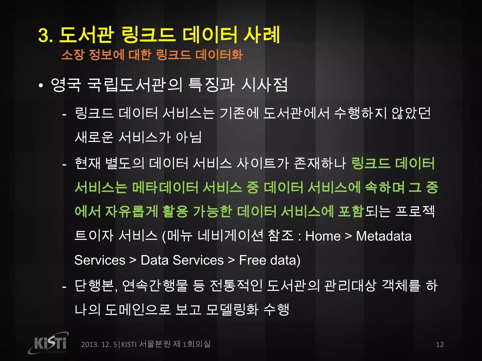 3. 도서관 링크드 데이터 사례
소장 정보에 대한 링크드 데이터화

• 영국 국립도서관의 특징과 시사점
- 링크드 데이터 서비스는 기존에 도서관에서 수행하지 않았던
새로운 서비스가 아님
- 현재 별도의 데이터 서비스 사이트가 존재하나 링크드 데이터

서비스는 메타데이터 서비스 중 데이터 서비스에 속하며 그 중
에서 자유롭게 활용 가능한 데이터 서비스에 포함되는 프로젝
트이자 서비스 (메뉴 네비게이션 참조 : Home > Metadata
Services > Data Services > Free data)
- 단행본, 연속간행물 등 전통적인 도서관의 관리대상 객체를 하
나의 도메인으로 보고 모델링화 수행
2013. 12. 5|KISTI 서울분원 제 1회의실

12

 
