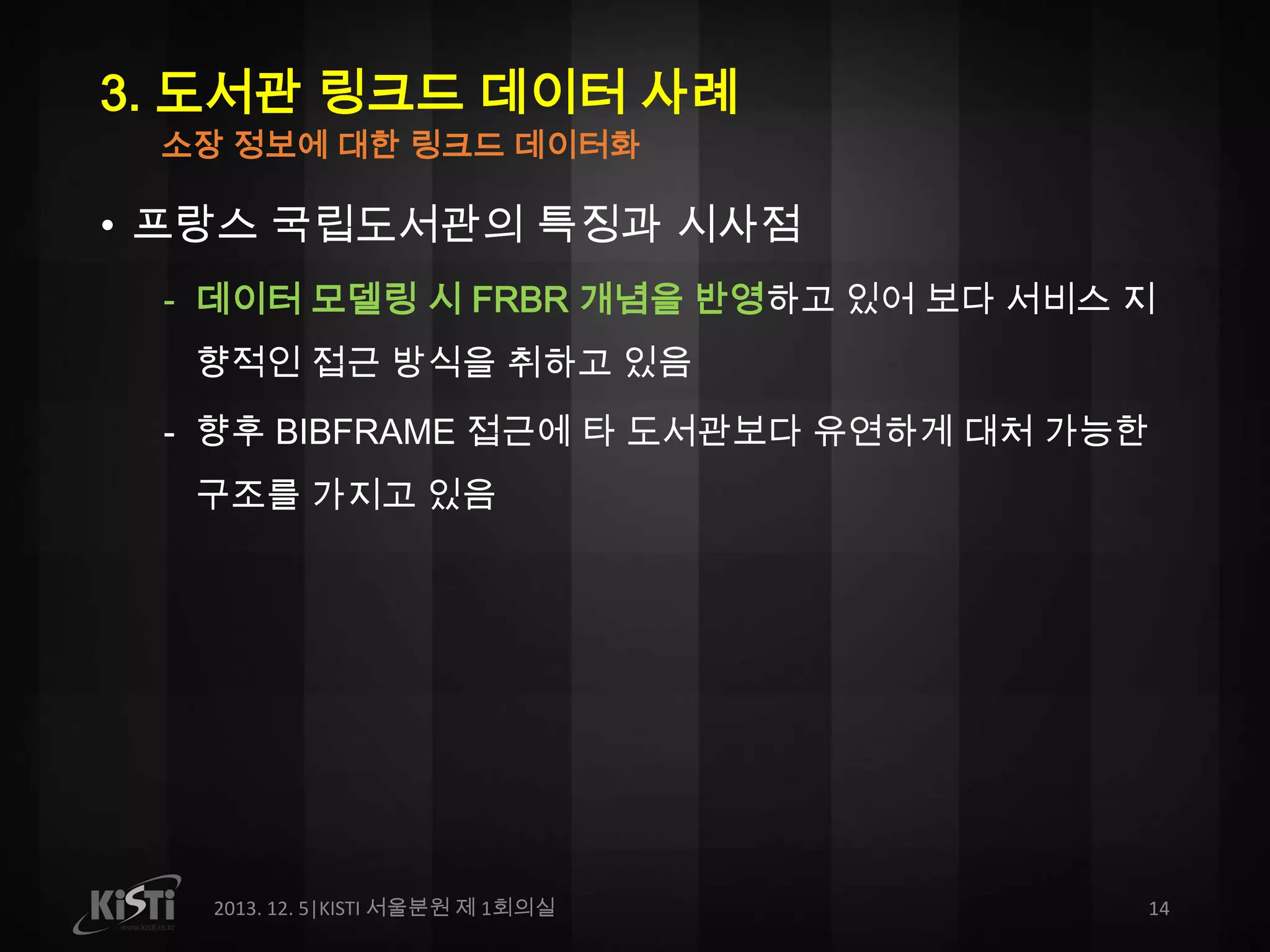 3. 도서관 링크드 데이터 사례
소장 정보에 대한 링크드 데이터화

• 프랑스 국립도서관의 특징과 시사점
- 데이터 모델링 시 FRBR 개념을 반영하고 있어 보다 서비스 지
향적인 접근 방식을 취하고 있음
- 향후 BIBFRAME 접근에 타 도서관보다 유연하게 대처 가능한

구조를 가지고 있음

2013. 12. 5|KISTI 서울분원 제 1회의실

14

 