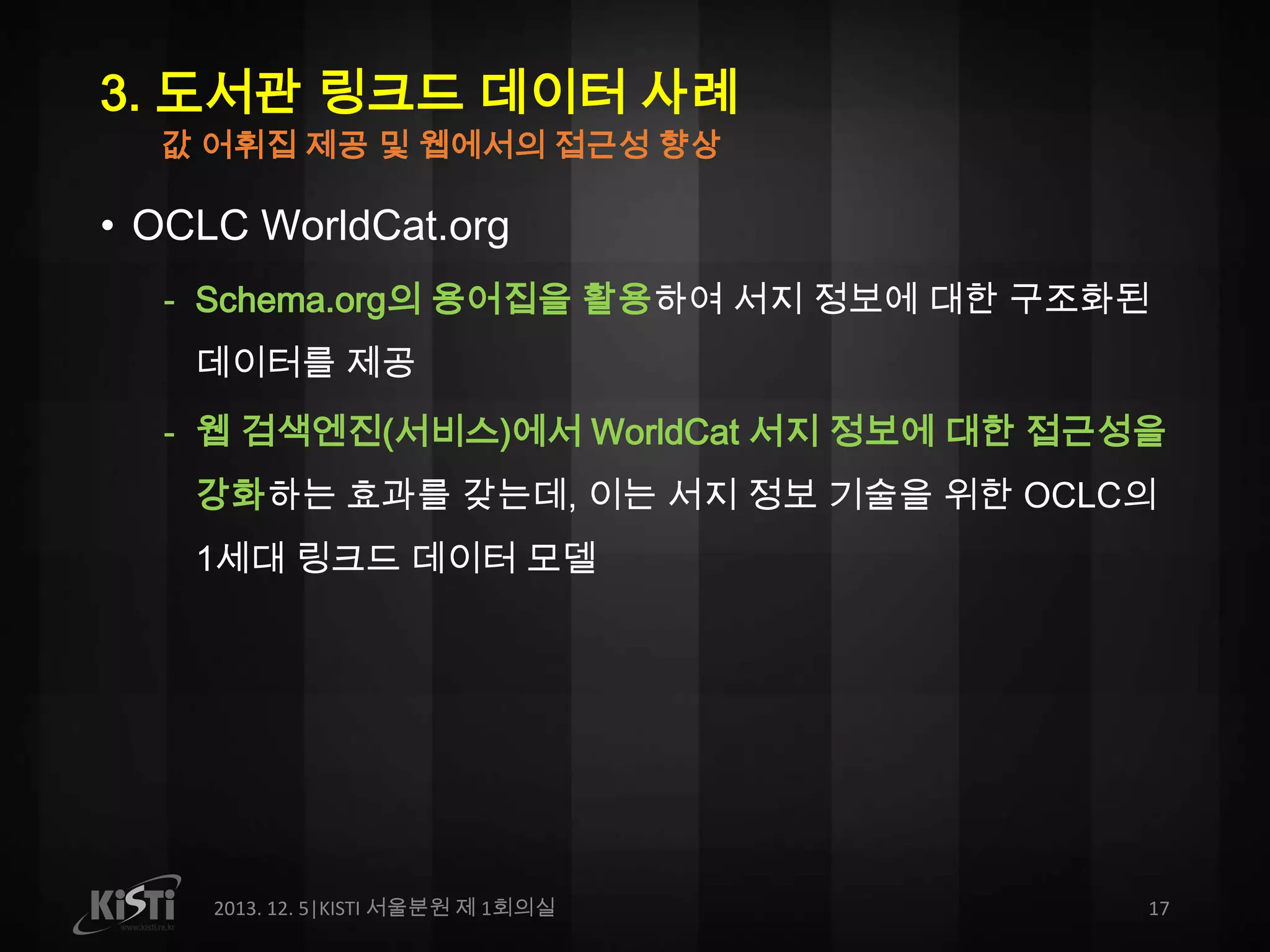 3. 도서관 링크드 데이터 사례
값 어휘집 제공 및 웹에서의 접근성 향상

• OCLC WorldCat.org
- Schema.org의 용어집을 활용하여 서지 정보에 대한 구조화된
데이터를 제공
- 웹 검색엔진(서비스)에서 WorldCat 서지 정보에 대한 접근성을

강화하는 효과를 갖는데, 이는 서지 정보 기술을 위한 OCLC의
1세대 링크드 데이터 모델

2013. 12. 5|KISTI 서울분원 제 1회의실

17

 