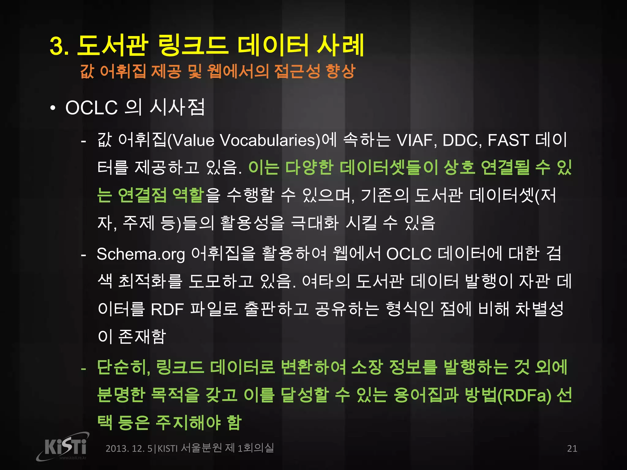 3. 도서관 링크드 데이터 사례
값 어휘집 제공 및 웹에서의 접근성 향상

• OCLC 의 시사점
- 값 어휘집(Value Vocabularies)에 속하는 VIAF, DDC, FAST 데이
터를 제공하고 있음. 이는 다양한 데이터셋들이 상호 연결될 수 있
는 연결점 역할을 수행할 수 있으며, 기존의 도서관 데이터셋(저
자, 주제 등)들의 활용성을 극대화 시킬 수 있음
- Schema.org 어휘집을 활용하여 웹에서 OCLC 데이터에 대한 검
색 최적화를 도모하고 있음. 여타의 도서관 데이터 발행이 자관 데
이터를 RDF 파일로 출판하고 공유하는 형식인 점에 비해 차별성
이 존재함
- 단순히, 링크드 데이터로 변환하여 소장 정보를 발행하는 것 외에
분명한 목적을 갖고 이를 달성할 수 있는 용어집과 방법(RDFa) 선
택 등은 주지해야 함
2013. 12. 5|KISTI 서울분원 제 1회의실

21

 