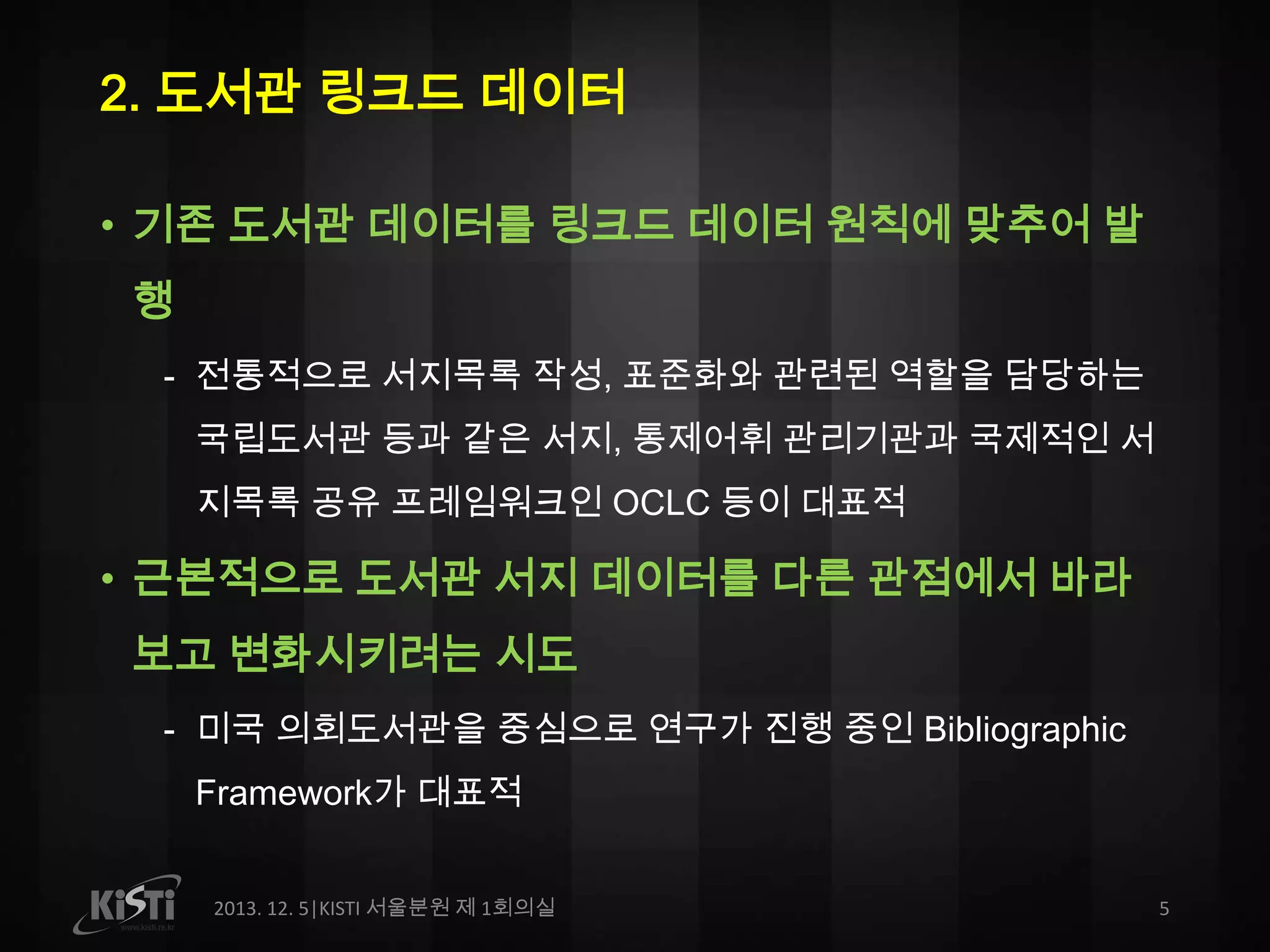 2. 도서관 링크드 데이터
• 기존 도서관 데이터를 링크드 데이터 원칙에 맞추어 발
행
- 전통적으로 서지목록 작성, 표준화와 관련된 역할을 담당하는
국립도서관 등과 같은 서지, 통제어휘 관리기관과 국제적인 서
지목록 공유 프레임워크인 OCLC 등이 대표적

• 근본적으로 도서관 서지 데이터를 다른 관점에서 바라
보고 변화시키려는 시도
- 미국 의회도서관을 중심으로 연구가 진행 중인 Bibliographic
Framework가 대표적
2013. 12. 5|KISTI 서울분원 제 1회의실

5

 