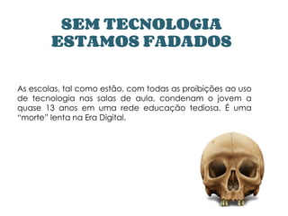 SEM TECNOLOGIA
ESTAMOS FADADOS
As escolas, tal como estão, com todas as proibições ao uso
de tecnologia nas salas de aula, condenam o jovem a
quase 13 anos em uma rede educação tediosa. É uma
“morte” lenta na Era Digital.
 