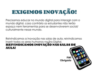 EXIGIMOS INOVAÇÃO!
Precisamos educar no mundo digital para interagir com o
mundo digital, caso contrário os estudantes não terão
espaço nem ferramentas para se desenvolverem social/
culturalmente nesse mundo.
Reivindicamos a inovação nas salas de aula, reivindicamos
inserir todos os seres humanos na Era Digital.
REIVINDICAMOS INOVAÇÃO NAS SALAS DE
AULA!
FIM!
Obrigada
 