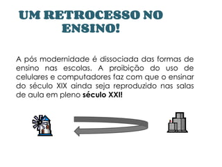 UM RETROCESSO NO
ENSINO!
A pós modernidade é dissociada das formas de
ensino nas escolas. A proibição do uso de
celulares e computadores faz com que o ensinar
do século XIX ainda seja reproduzido nas salas
de aula em pleno século XXI!
 
