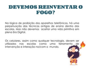 DEVEMOS REINVENTAR O
FOGO?
Na lógica de proibição dos aparelhos telefônicos, há uma
perpetuação das técnicas antigas de ensino dentro das
escolas. Mas não devemos aceitar uma vida primitiva em
plena Era Digital.
Os celulares, assim como qualquer tecnologia, devem ser
utilizados nas escolas como uma ferramenta de
intervenção e interação no/com o mundo.
 