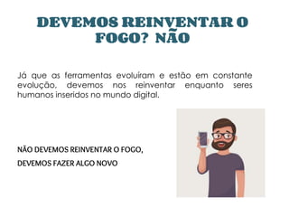 DEVEMOS REINVENTAR O
FOGO? NÃO
Já que as ferramentas evoluíram e estão em constante
evolução, devemos nos reinventar enquanto seres
humanos inseridos no mundo digital.
NÃO DEVEMOS REINVENTAR O FOGO,
DEVEMOS FAZER ALGO NOVO
 