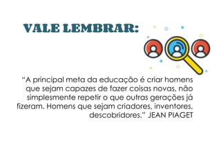 VALE LEMBRAR:
“A principal meta da educação é criar homens
que sejam capazes de fazer coisas novas, não
simplesmente repetir o que outras gerações já
fizeram. Homens que sejam criadores, inventores,
descobridores.” JEAN PIAGET
 
