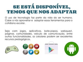 SE ESTÁ DISPONÍVEL,
TEMOS QUE NOS ADAPTAR
O uso de tecnologia faz parte da vida do ser humano.
Cabe a nós aproveitar e adaptar essas ferramentas para o
cotidiano escolar.
Seja com jogos, aplicativos, bate-papos, webquest,
páginas, comunidades, veículo de comunicação, entre
outras funcionalidades, os celulares podem ser excelentes
recursos pedagógicos.
 