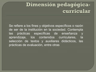 Se refiere a los fines y objetivos específicos o razón
de ser de la institución en la sociedad. Contempla
las prácticas específicas de enseñanza y
aprendizaje, los contenidos curriculares, la
selección de textos y auxiliares didácticos, las
prácticas de evaluación, entre otras
 