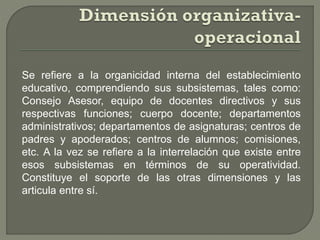 Se refiere a la organicidad interna del establecimiento
educativo, comprendiendo sus subsistemas, tales como:
Consejo Asesor, equipo de docentes directivos y sus
respectivas funciones; cuerpo docente; departamentos
administrativos; departamentos de asignaturas; centros de
padres y apoderados; centros de alumnos; comisiones,
etc. A la vez se refiere a la interrelación que existe entre
esos subsistemas en términos de su operatividad.
Constituye el soporte de las otras dimensiones y las
articula entre sí.
 