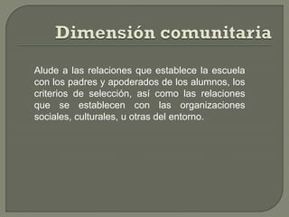 Alude a las relaciones que establece la escuela
con los padres y apoderados de los alumnos, los
criterios de selección, así como las relaciones
que se establecen con las organizaciones
sociales, culturales, u otras del entorno.
 