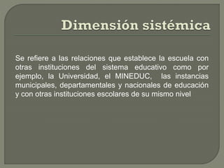 Se refiere a las relaciones que establece la escuela con
otras instituciones del sistema educativo como por
ejemplo, la Universidad, el MINEDUC, las instancias
municipales, departamentales y nacionales de educación
y con otras instituciones escolares de su mismo nivel
 
