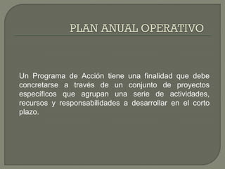 Un Programa de Acción tiene una finalidad que debe
concretarse a través de un conjunto de proyectos
específicos que agrupan una serie de actividades,
recursos y responsabilidades a desarrollar en el corto
plazo.
 