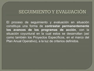 El proceso de seguimiento y evaluación en situación
constituye una forma de contrastar permanentemente
los avances de los programas de acción, con la
situación coyuntural en la cual estos se desarrollan (así
como también los Proyectos Específicos, en el marco del
Plan Anual Operativo), a la luz de criterios definidos.
 