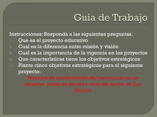Instrucciones: Responda a las siguientes preguntas.
1. Que es el proyecto educativo
2. Cual es la diferencia entre misión y visión
3. Cual es la importancia de la vigencia en los proyectos
4. Que características tiene los objetivos estratégicos
5. Plante cinco objetivos estratégicos para el siguiente
proyecto:
Proyecto de readecuación del curriculum en las
escuelas publicas del área rural del sector de San
Marcos
 