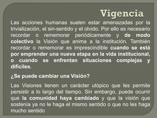 Las acciones humanas suelen estar amenazadas por la
trivialización, el sin-sentido y el olvido. Por ello es necesario
recordar o rememorar periódicamente y de modo
colectivo la Visión que anima a la institución. También
recordar o rememorar es imprescindible cuando se está
por emprender una nueva etapa en la vida institucional,
o cuando se enfrentan situaciones complejas y
difíciles.
¿Se puede cambiar una Visión?
Las Visiones tienen un carácter utópico que les permite
persistir a lo largo del tiempo. Sin embargo, puede ocurrir
que la comunidad haya cambiado y que la visión que
sostenía ya no le haga el mismo sentido o que no les haga
mucho sentido
 
