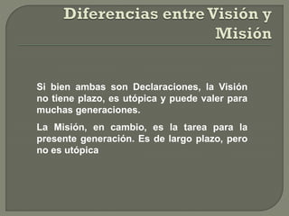 Si bien ambas son Declaraciones, la Visión
no tiene plazo, es utópica y puede valer para
muchas generaciones.
La Misión, en cambio, es la tarea para la
presente generación. Es de largo plazo, pero
no es utópica
 