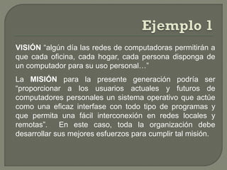 VISIÓN “algún día las redes de computadoras permitirán a
que cada oficina, cada hogar, cada persona disponga de
un computador para su uso personal…”
La MISIÓN para la presente generación podría ser
“proporcionar a los usuarios actuales y futuros de
computadores personales un sistema operativo que actúe
como una eficaz interfase con todo tipo de programas y
que permita una fácil interconexión en redes locales y
remotas”. En este caso, toda la organización debe
desarrollar sus mejores esfuerzos para cumplir tal misión.
 