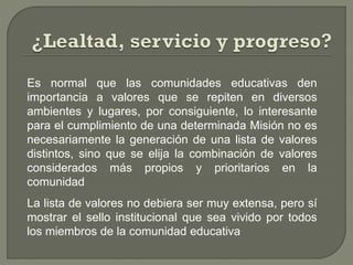 Es normal que las comunidades educativas den
importancia a valores que se repiten en diversos
ambientes y lugares, por consiguiente, lo interesante
para el cumplimiento de una determinada Misión no es
necesariamente la generación de una lista de valores
distintos, sino que se elija la combinación de valores
considerados más propios y prioritarios en la
comunidad
La lista de valores no debiera ser muy extensa, pero sí
mostrar el sello institucional que sea vivido por todos
los miembros de la comunidad educativa
 