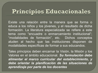 Existe una relación entre la manera que se forma o
educa a los niños y los jóvenes, y el resultado de dicha
formación. La literatura especializada se refiere a este
tema como “encuadre o enmarcamiento institucional”;
“modalidades de formación”, etc. Dichos conceptos
aluden al hecho que las instituciones disponen de
modalidades específicas de formar a sus educandos.
Tales principios deben encarnar la Visión, la Misión y los
Valores en el ámbito educacional. Su formulación debe
alimentar el marco curricular del establecimiento, y
debe orientar la planificación de las situaciones de
aprendizaje por parte de los docentes
 