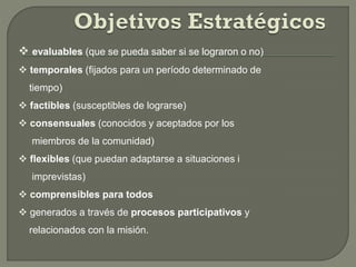  evaluables (que se pueda saber si se lograron o no)
 temporales (fijados para un período determinado de
tiempo)
 factibles (susceptibles de lograrse)
 consensuales (conocidos y aceptados por los
miembros de la comunidad)
 flexibles (que puedan adaptarse a situaciones i
imprevistas)
 comprensibles para todos
 generados a través de procesos participativos y
relacionados con la misión.
 