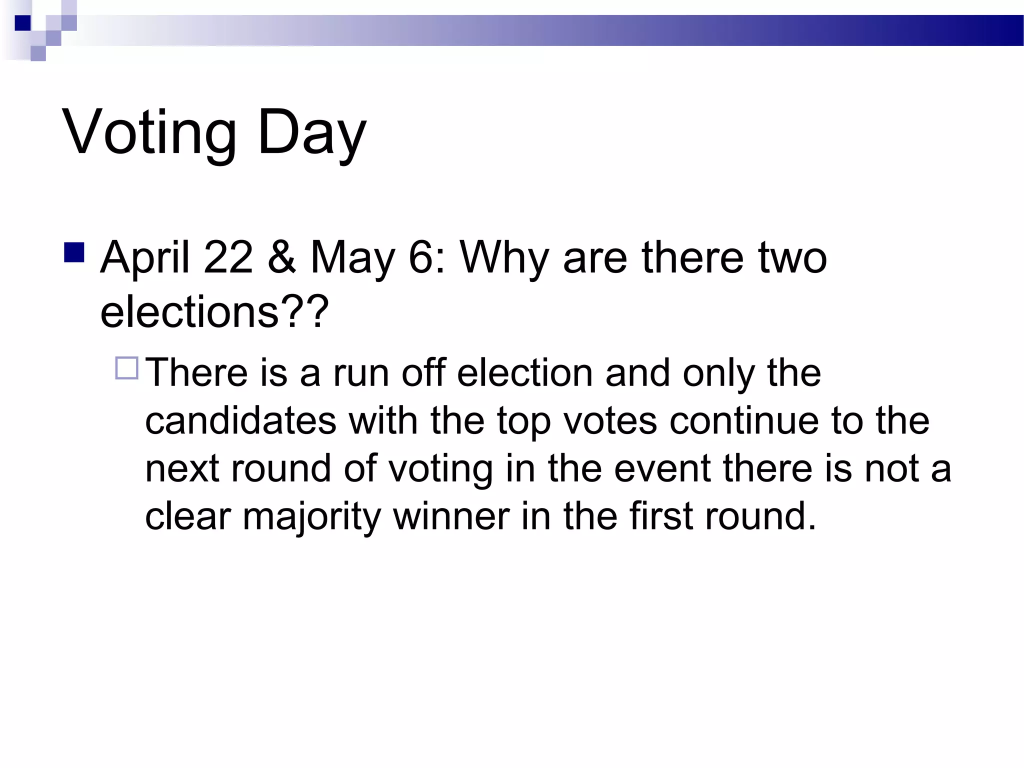 Voting Day
 April 22 & May 6: Why are there two
elections??
There is a run off election and only the
candidates with the top votes continue to the
next round of voting in the event there is not a
clear majority winner in the first round.
 