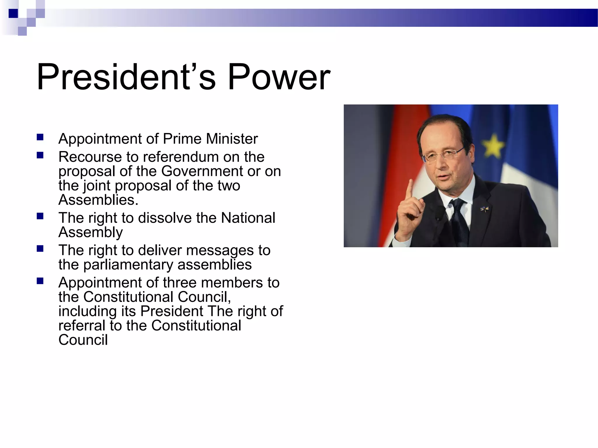 President’s Power
 Appointment of Prime Minister
 Recourse to referendum on the
proposal of the Government or on
the joint proposal of the two
Assemblies.
 The right to dissolve the National
Assembly
 The right to deliver messages to
the parliamentary assemblies
 Appointment of three members to
the Constitutional Council,
including its President The right of
referral to the Constitutional
Council
 