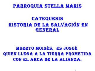 PARROQUIA STELLA MARIS

         CATEQUESIS
 HISTORIA DE LA SALVACIÓN EN
          gENERAL


     MUERTO MOISéS, ES JOSUé
QUIEN LLEgA A LA TIERRA PROMETIDA
    CON EL ARCA DE LA ALIANzA.
 