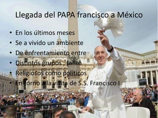 Llegada del PAPA francisco a México
• En los últimos meses
• Se a vivido un ambiente
• De enfrentamiento entre
• Distintos grupos , tanto
• Religiosos como políticos
• En torno a la visita de S.S. Francisco I
 