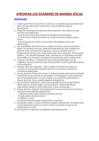 AFRONTAR LOS EXÁMENES DE MANERA EFICAZ
PREPARACIÓN
1.

Saber qué entra en el examen. Conocer con claridad que apartados del
libro y los apuntes entran, qué fechas, qué problemas, dibujos,
ilustraciones...
2. Preguntar al profesor de qué tipo será el examen. Para todos hay que
estudiar la materia pero:
- Si es de test: habrá que estudiar los detalles en profundidad.
- Si es de temas: habrá que tener muy claro el esquema lógico de los
temas.
- Si es de preguntas cortas: conocer bien las palabras clave y las
definiciones...
3. Las empolladas de última hora no suelen funcionar. Hay que estudiar a
diario. La memoria hay que usarla principalmente los días anteriores al
examen para memorizar los esquemas...¡que ya tendrás hechos!
Si dispones de tiempo justo antes de examen (una clase libre, el transporte
público...) no intentes repasarlo todo, céntrate en un apartado concreto.
Te pondrías muy nervioso y tendrías la sensación de que no sabes nada.
4. Si tienes mala letra... No dudes en hacer abundantes ejercicios de
caligrafía. Aunque te parezca de niño pequeño. Es peor suspender porque
no te entiendan.
5. Si tienes faltas de ortografía... Pide consejo a tu profe de Lengua. O
consulta un manual de ortografía (los hay muy buenos y prácticos).
Consulta la bibliografía.
6. Nunca duermas menos de 6 horas. Si quitas horas de sueño para el estudio
cometerás muchos errores en el examen. Si has llegado a ese extremo es
que te has planificado muy mal. JAMÁS usar sustancias estimulantes o
abusar del café. No se puede engañar al organismo.
7. Lleva todo el material que vaya a ser necesario para el control: RELOJ,
BOLIS, lápices, pinturas, regla, goma de borrar, material de dibujo,
calculadora, líquido o cinta correctora. Incluso de repuesto.
8. Si eres nervioso, cálmate. Si la preparación fue buena irás menos nervioso.
Una técnica sencilla de relajación es:
- 1º Respira hondo. Llena bien los pulmones de aire.
- 2º Deja salir el aire lentamente.
- 3º Repite 7 veces.
No abuses porque puedes hiperventilar y marearte.
9. No pierdas clases. Lo peor es faltar las vísperas del examen. Se suelen decir
cosas interesantes sobre el control. Si tienes que faltar es que te has
planificado muy mal.
10. Si el examen es oral mira el apartado sobre Exposiciones.

 