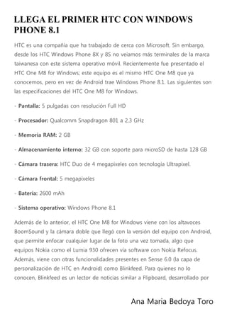 Ana Maria Bedoya Toro
LLEGA EL PRIMER HTC CON WINDOWS
PHONE 8.1
HTC es una compañía que ha trabajado de cerca con Microsoft. Sin embargo,
desde los HTC Windows Phone 8X y 8S no veíamos más terminales de la marca
taiwanesa con este sistema operativo móvil. Recientemente fue presentado el
HTC One M8 for Windows; este equipo es el mismo HTC One M8 que ya
conocemos, pero en vez de Android trae Windows Phone 8.1. Las siguientes son
las especificaciones del HTC One M8 for Windows.
- Pantalla: 5 pulgadas con resolución Full HD
- Procesador: Qualcomm Snapdragon 801 a 2,3 GHz
- Memoria RAM: 2 GB
- Almacenamiento interno: 32 GB con soporte para microSD de hasta 128 GB
- Cámara trasera: HTC Duo de 4 megapíxeles con tecnología Ultrapixel.
- Cámara frontal: 5 megapíxeles
- Batería: 2600 mAh
- Sistema operativo: Windows Phone 8.1
Además de lo anterior, el HTC One M8 for Windows viene con los altavoces
BoomSound y la cámara doble que llegó con la versión del equipo con Android,
que permite enfocar cualquier lugar de la foto una vez tomada, algo que
equipos Nokia como el Lumia 930 ofrecen vía software con Nokia Refocus.
Además, viene con otras funcionalidades presentes en Sense 6.0 (la capa de
personalización de HTC en Android) como Blinkfeed. Para quienes no lo
conocen, Blinkfeed es un lector de noticias similar a Flipboard, desarrollado por
 