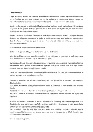 Llega la navidad

Llega la navidad repleta de silencios que cada vez más ocultan hechos estremecedores en no
pocas familias cercanas, que esperan que un día les llegue su momento y puedan comer, sin
necesidad de tener que rebuscar en los malditos contenedores, cada vez más vacios.

Vendrá el discurso de su Majestad el Rey llamando al pueblo a seguir haciendo sacrificios. A que
tengamos fe en quienes trabajan para salvarnos de la crisis: en el gobierno, en los banqueros,
en la corona, en los empresarios, etc.

Pondrá un rostro de cándido, “de como si no hubiera roto nunca un plato”. Todo para hacerse
de creer por el pueblo y para que la plebe se olvide de sus cacerías y las juegas que se mete.
Que la plebe se olvide de que él es especialmente atendido en clínicas, cada vez más
inaccesibles para ellas.

Es por ello que he decidido enviarle esta carta:

Carta a su Majestad el Rey, Juan Carlos primero, rey de España.

Mire Ud. su Majestad, con todos los respetos, le voy a decir en su cara, que ya no le creo… que
cada año nos dice lo mismo… y cada año vamos a peor.

Su majestad, Ud. no tiene derecho, por mucho rey que sea, a menospreciar nuestra inteligencia
haciéndonos creer que es el representante legitimo de nuestro pueblo. Pues que sepa de una
vez, que no lo es. Nosotros no le hemos votado.

Tiene una sola posibilidad para salir bien parado de esta situación, si es que quiere demostrar al
pueblo que algo pinta en todo este meollo:

PRIMERO-. Eliminar los recortes acordados por sus gobiernos y devolver las viviendas
desahuciadas.
SEGUNDO-. Hacer que estos golfos devuelvan toda la pasta que se han llevado a los paraísos
fiscales.
TERCERO-. Hacer que se devuelva todo el dinero público que entregado a los bancos.
 CUARTO-. Eliminar las injustas reformas laborales aprobadas por el gobierno de Rajoy y de
Zapatero.

Además de todo ello, su Majestad deberá abandonar su reinado y favorecer la llegada de la III
República. De esta manera los españoles seremos más felices y tendremos el gran recuerdo de
un Rey que fue justo en los últimos años de su vida.
Feliz Navidad y que lo pase bien con sus seres más queridos, nosotros mientras tanto,
seguiremos solidarizándonos los unos a los otros, para ir trampeando la difícil situación que
tenemos en nuestras familias.

Espero respuesta, gracias.
 