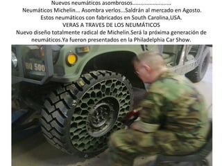 Nuevos neumáticos asombrosos.........................
  Neumáticos Michelin... Asombra verlos...Saldrán al mercado en Agosto.
         Estos neumáticos con fabricados en South Carolina,USA.
                 VERAS A TRAVES DE LOS NEUMÁTICOS
Nuevo diseño totalmente radical de Michelin.Será la próxima generación de
     neumáticos.Ya fueron presentados en la Philadelphia Car Show.
 