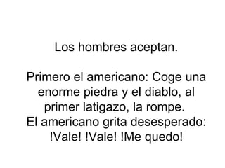 Los hombres aceptan. Primero el americano: Coge una enorme piedra y el diablo, al primer latigazo, la rompe.  El americano grita desesperado: !Vale! !Vale! !Me quedo! 