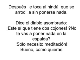 Después  le toca al hindú, que se arrodilla sin ponerse nada. Dice el diablo asombrado: ¡Este sí que tiene dos cojones! ?No te vas a poner nada en la espalda? !Sólo necesito meditación!  Bueno, como quieras. 