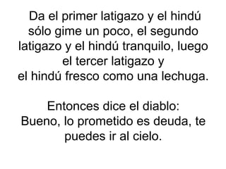 Da el primer latigazo y el hindú sólo gime un poco, el segundo latigazo y el hindú tranquilo, luego el tercer latigazo y el hindú fresco como una lechuga. Entonces dice el diablo: Bueno, lo prometido es deuda, te puedes ir al cielo. 