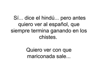 Sí... dice el hindú... pero antes quiero ver al español, que siempre termina ganando en los chistes.  Quiero ver con que mariconada sale... 