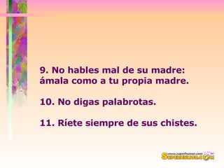 9. No hables mal de su madre: ámala como a tu propia madre. 10. No digas palabrotas.  11. Ríete siempre de sus chistes.  